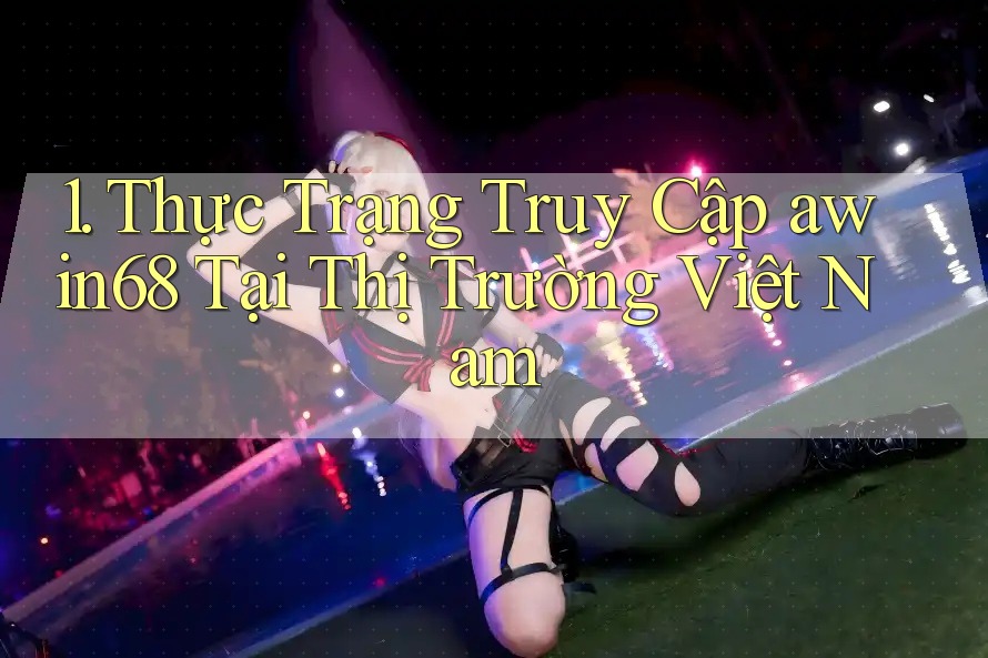 1. Thực Trạng Truy Cập awin68 Tại Thị Trường Việt Nam 1. Thực Trạng Truy Cập awin68 Tại Thị Trường Việt Nam