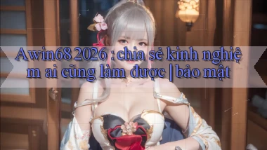 Awin68 2026 chia sẻ kinh nghiệm ai cũng làm được bảo mật