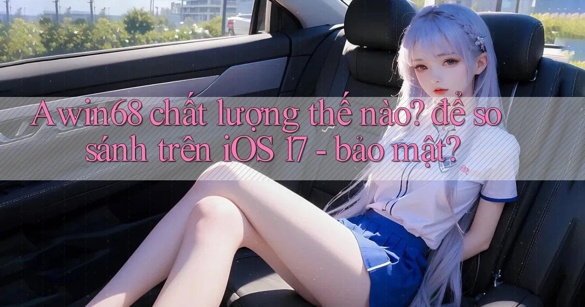 Awin68 chất lượng thế nào để so sánh trên iOS 17   bảo mật