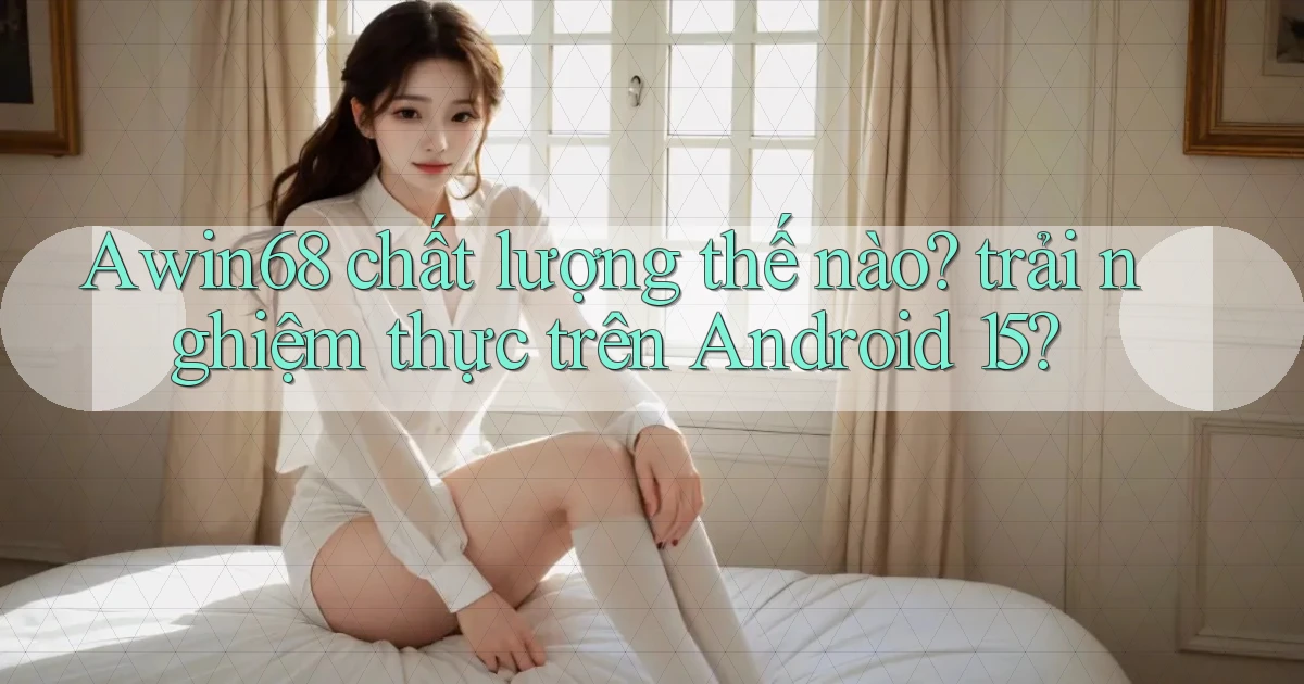 Awin68 chất lượng thế nào trải nghiệm thực trên Android 15