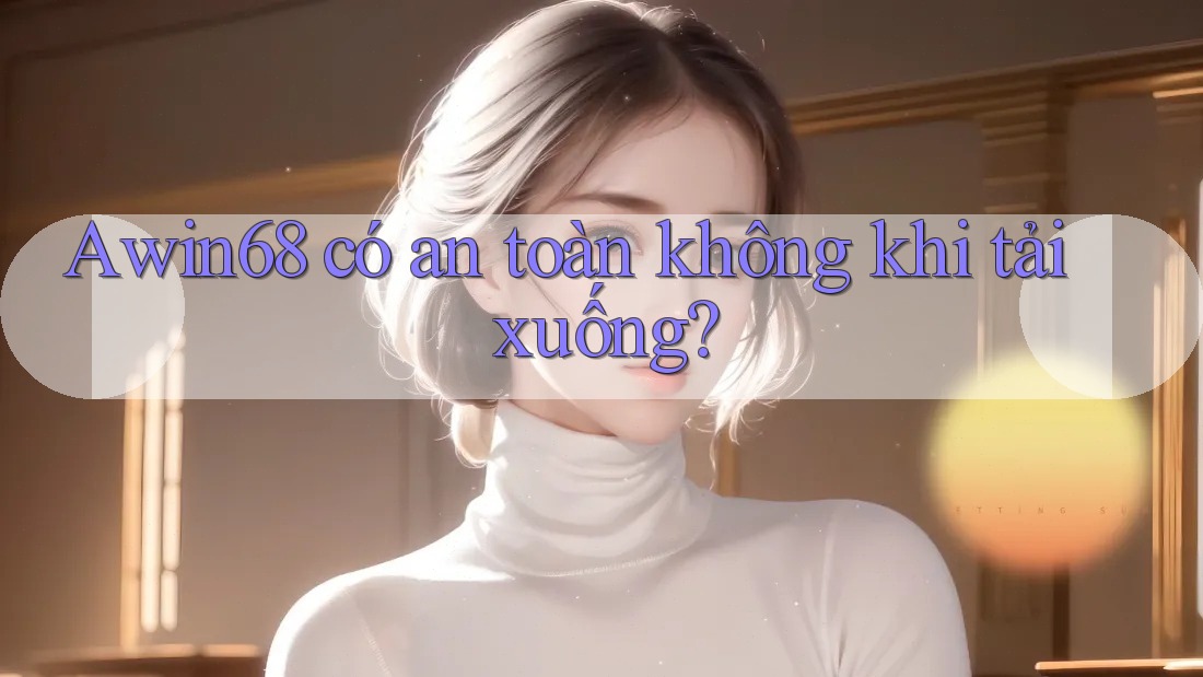 Awin68 có an toàn không khi tải xuống?