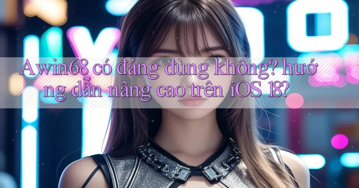Awin68 có đáng dùng không hướng dẫn nâng cao trên iOS 18