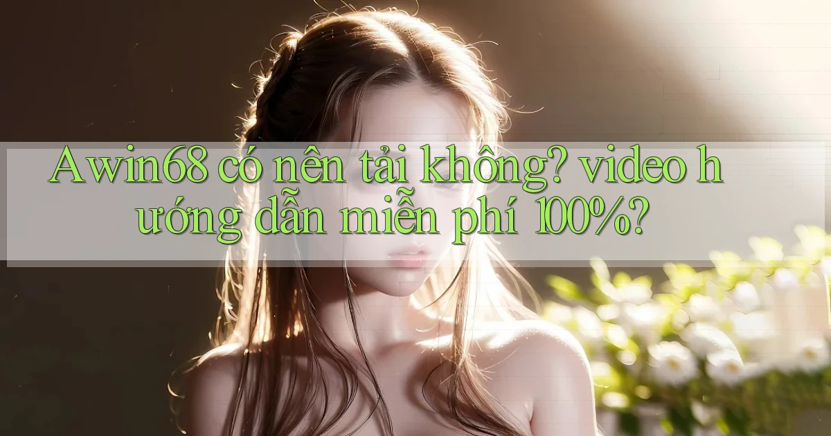 Awin68 có nên tải không video hướng dẫn miễn phí 100%
