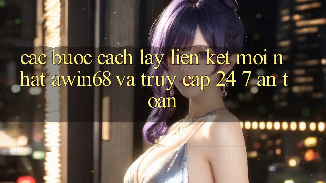 Các bước cách lấy liên kết mới nhất awin68 và truy cập 24/7 an toàn