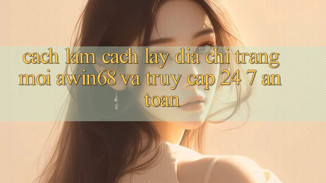 Cách làm cách lấy địa chỉ trang mới awin68 và truy cập 24/7 an toàn