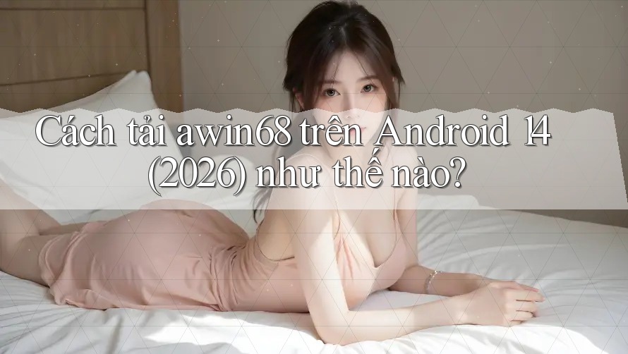 Cách tải awin68 trên Android 14 (2026) như thế nào?