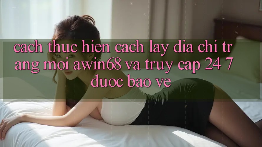 Cách thực hiện cách lấy địa chỉ trang mới awin68 và truy cập 24/7 được bảo vệ Cách thực hiện cách lấy địa chỉ trang mới awin68 và truy cập 24/7 được bảo vệ