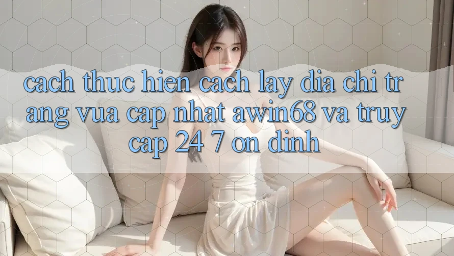 Cách thực hiện cách lấy địa chỉ trang vừa cập nhật awin68 và truy cập 24/7 ổn định