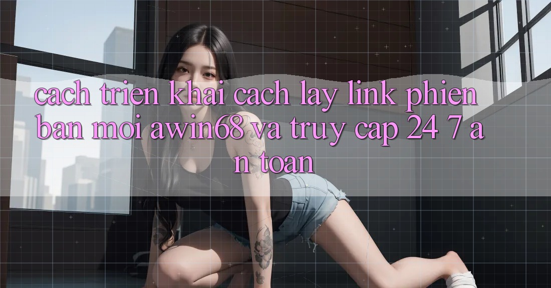 Cách triển khai cách lấy link phiên bản mới awin68 và truy cập 24/7 an toàn