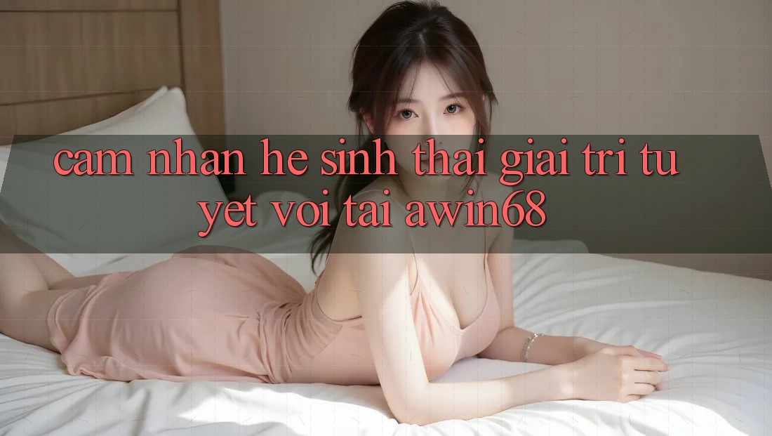Cảm nhận hệ sinh thái giải trí tuyệt vời tại awin68
