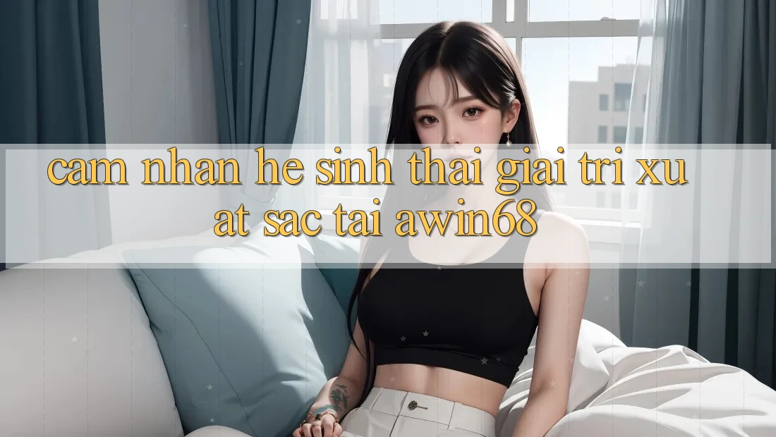 Cảm nhận hệ sinh thái giải trí xuất sắc tại awin68 Cảm nhận hệ sinh thái giải trí xuất sắc tại awin68