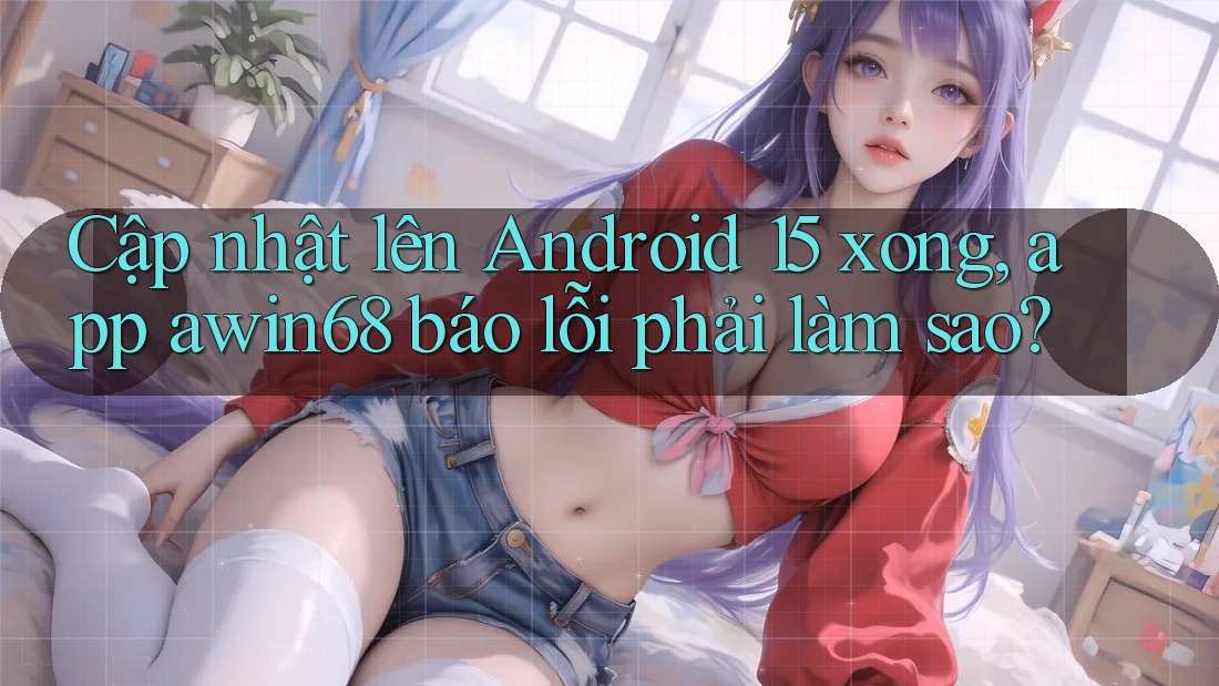 Cập nhật lên Android 15 xong, app awin68 báo lỗi phải làm sao?