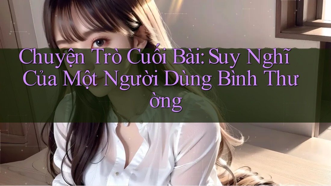 Chuyện Trò Cuối Bài: Suy Nghĩ Của Một Người Dùng Bình Thường