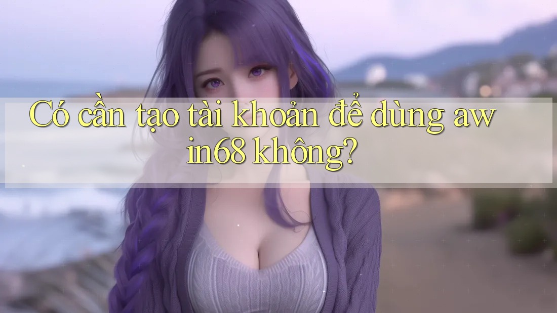 Có cần tạo tài khoản để dùng awin68 không?