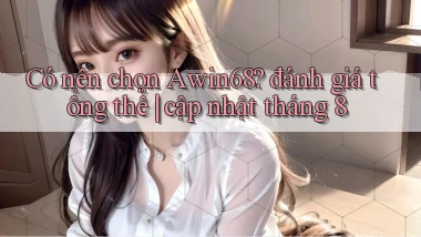 Có nên chọn Awin68 đánh giá tổng thể cập nhật tháng 8