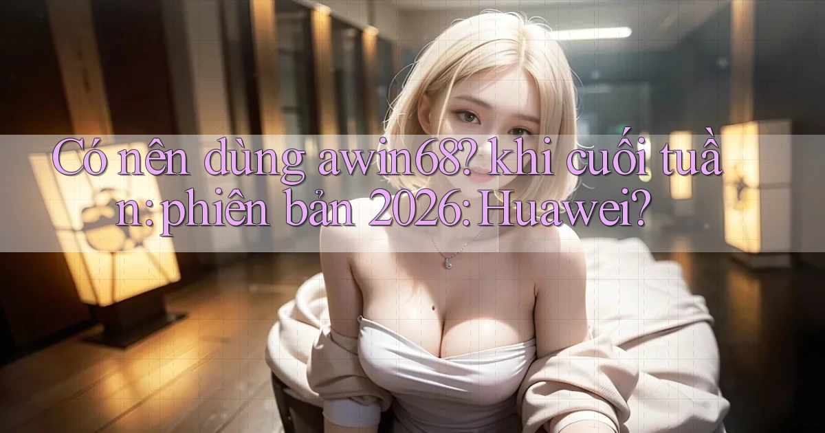 Có nên dùng awin68 khi cuối tuần phiên bản 2026 Huawei