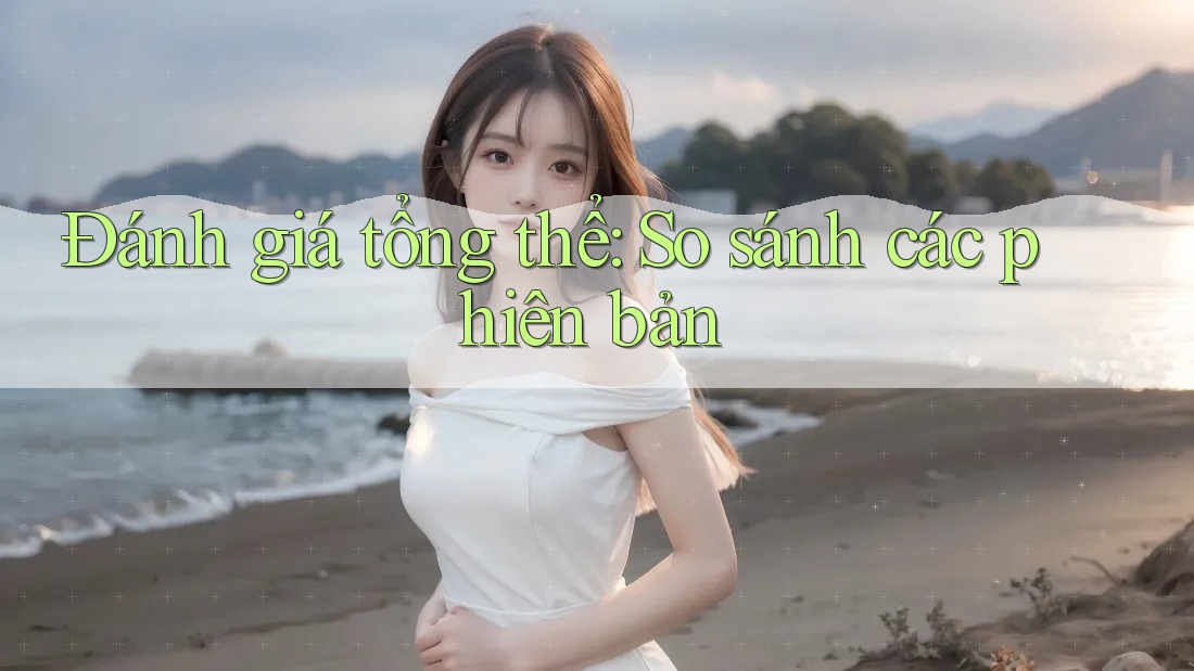 Đánh giá tổng thể: So sánh các phiên bản