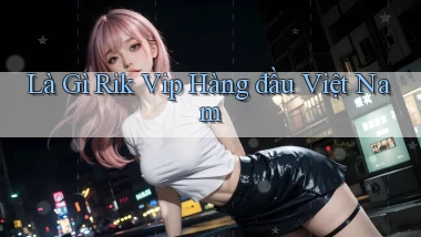 là gì rik vip hàng đầu việt nam