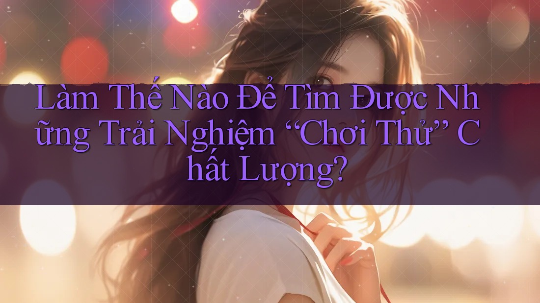 Làm Thế Nào Để Tìm Được Những Trải Nghiệm “Chơi Thử” Chất Lượng?