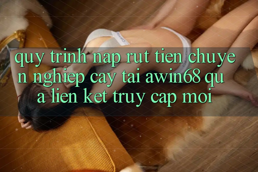 Quy trình nạp rút tiền chuyên nghiệp cậy tại awin68 qua liên kết truy cập mới