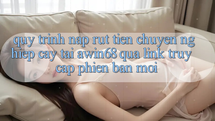 Quy trình nạp rút tiền chuyên nghiệp cậy tại awin68 qua link truy cập phiên bản mới