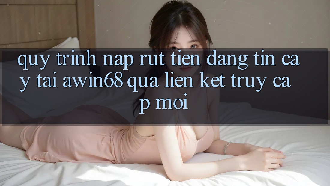 Quy trình nạp rút tiền đáng tin cậy tại awin68 qua liên kết truy cập mới
