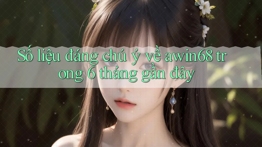 Số liệu đáng chú ý về awin68 trong 6 tháng gần đây