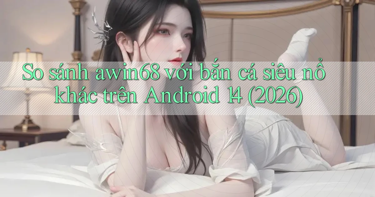 So sánh awin68 với bắn cá siêu nổ khác trên Android 14 (2026)