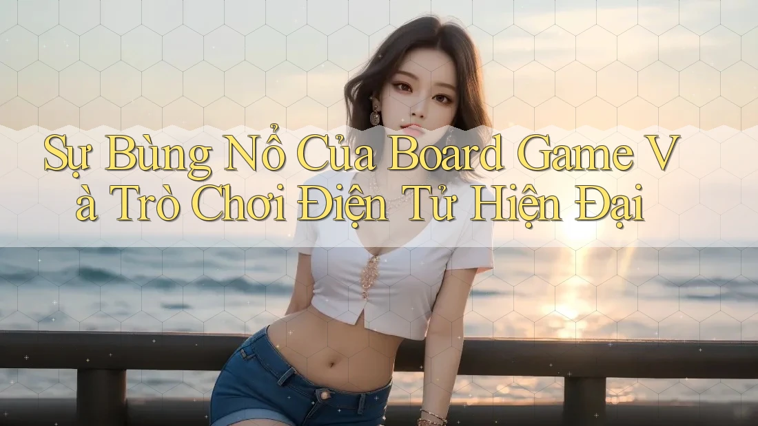 Sự Bùng Nổ Của Board Game Và Trò Chơi Điện Tử Hiện Đại