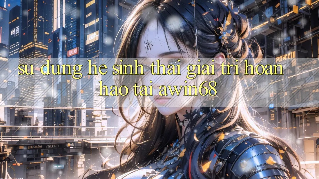 Sử dụng hệ sinh thái giải trí hoàn hảo tại awin68