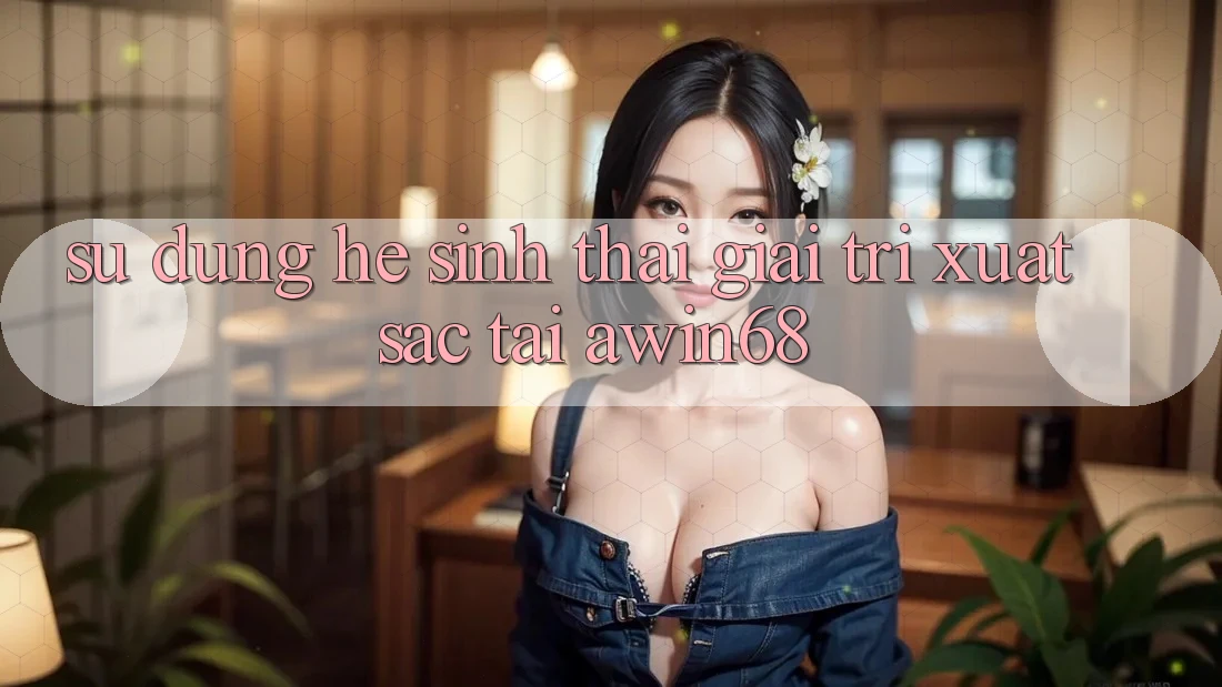 Sử dụng hệ sinh thái giải trí xuất sắc tại awin68