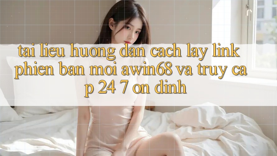 Tài liệu hướng dẫn cách lấy link phiên bản mới awin68 và truy cập 24/7 ổn định