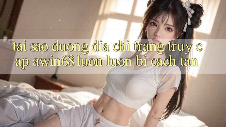 Tại sao đường địa chỉ trang truy cập awin68 luôn luôn bị cách tân?