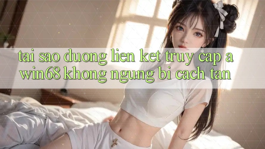 Tại sao đường liên kết truy cập awin68 không ngừng bị cách tân?