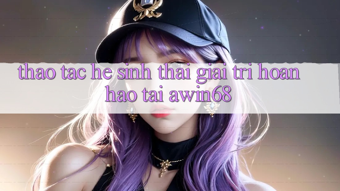 Thao tác hệ sinh thái giải trí hoàn hảo tại awin68