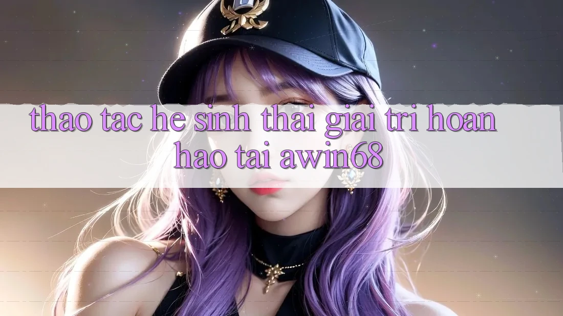Thao tác hệ sinh thái giải trí hoàn hảo tại awin68 Thao tác hệ sinh thái giải trí hoàn hảo tại awin68