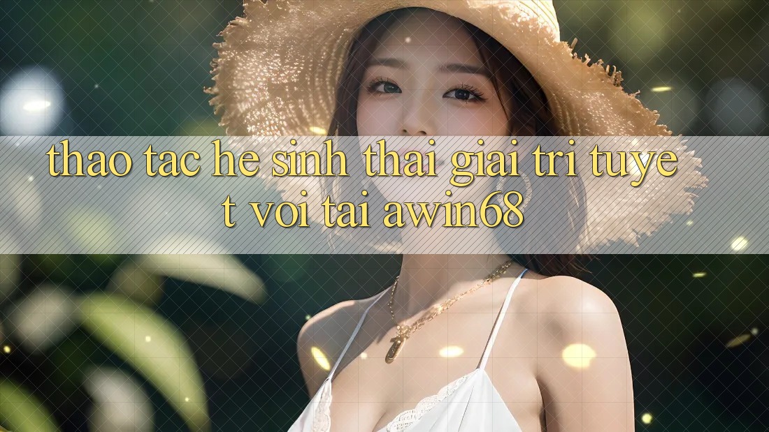Thao tác hệ sinh thái giải trí tuyệt vời tại awin68