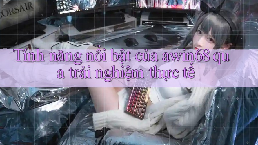 Tính năng nổi bật của awin68 qua trải nghiệm thực tế