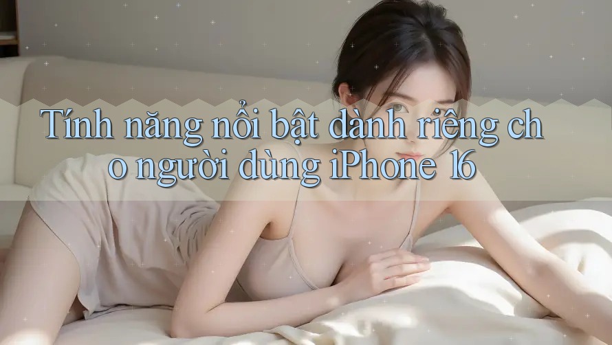 Tính năng nổi bật dành riêng cho người dùng iPhone 16 Tính năng nổi bật dành riêng cho người dùng iPhone 16