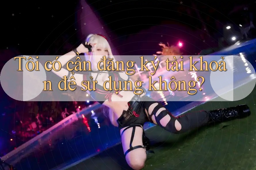 Tôi có cần đăng ký tài khoản để sử dụng không?