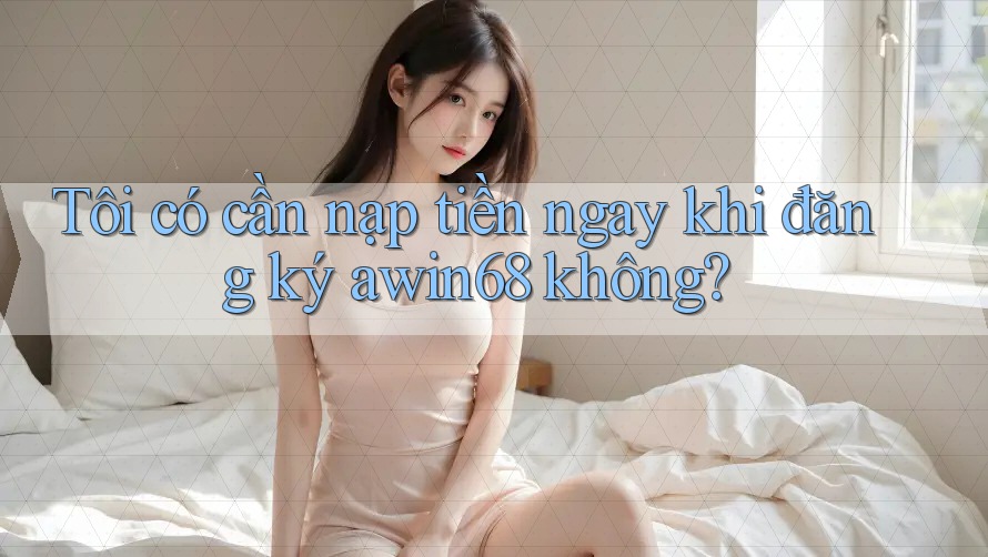 Tôi có cần nạp tiền ngay khi đăng ký awin68 không?