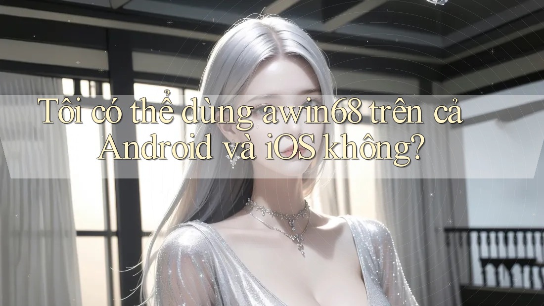 Tôi có thể dùng awin68 trên cả Android và iOS không?