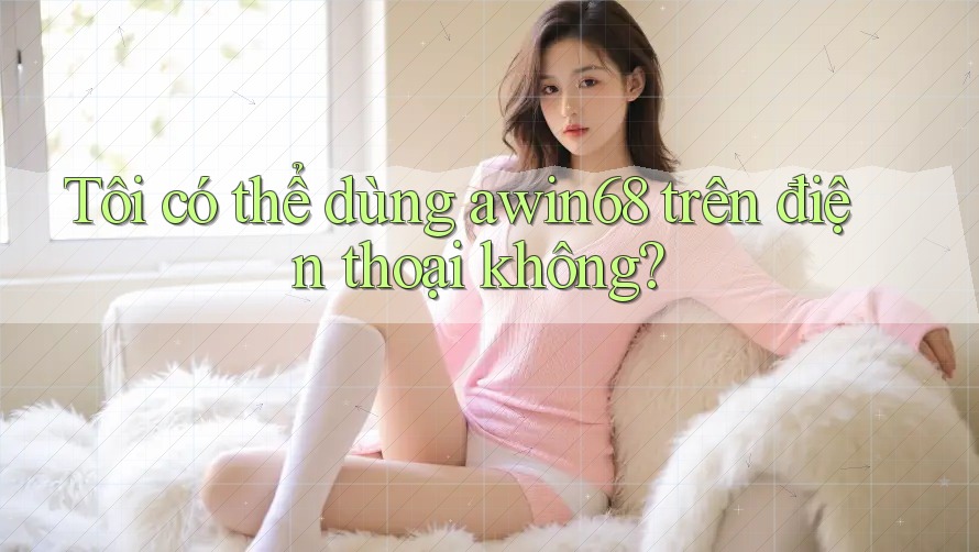 Tôi có thể dùng awin68 trên điện thoại không? Tôi có thể dùng awin68 trên điện thoại không?