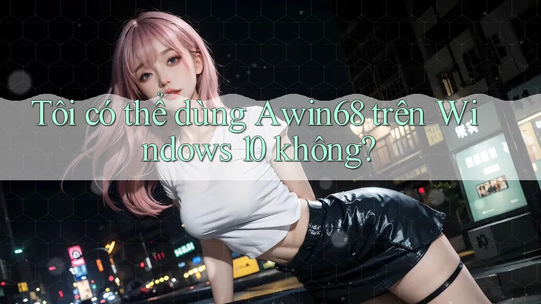Tôi có thể dùng Awin68 trên Windows 10 không?