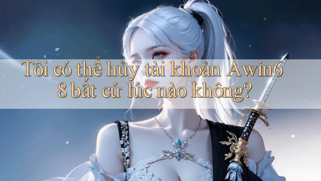 Tôi có thể hủy tài khoản awin68 bất cứ lúc nào không?
