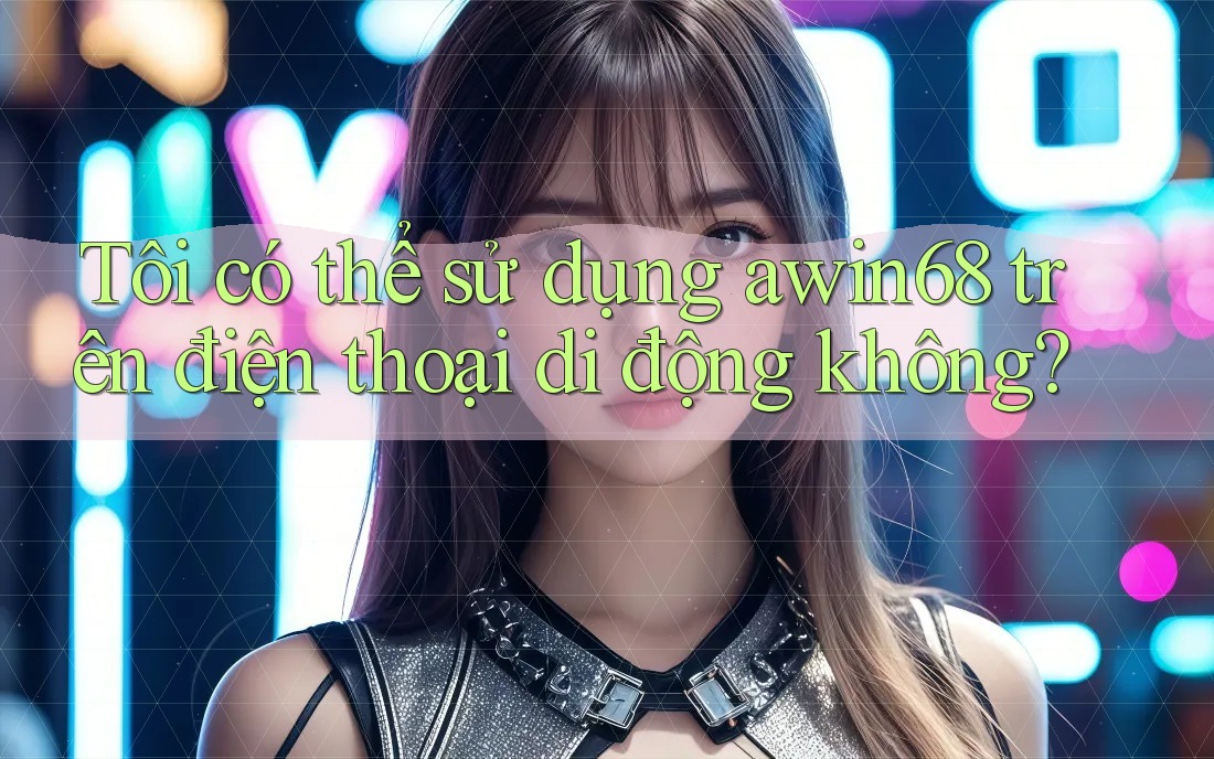 Tôi có thể sử dụng awin68 trên điện thoại di động không? Tôi có thể sử dụng awin68 trên điện thoại di động không?