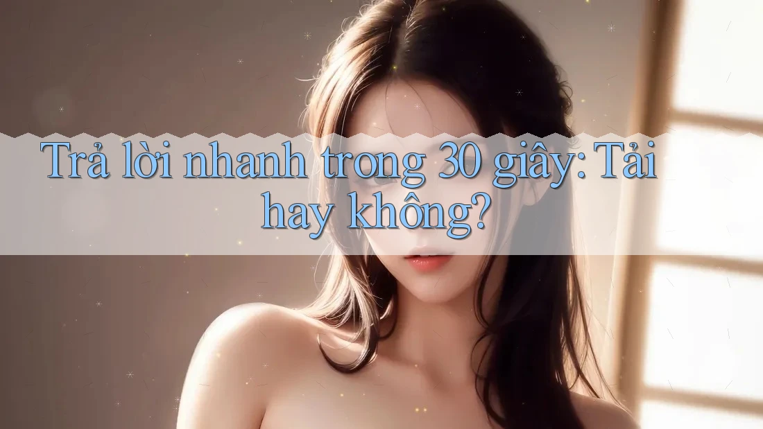 Trả lời nhanh trong 30 giây: tải hay không?