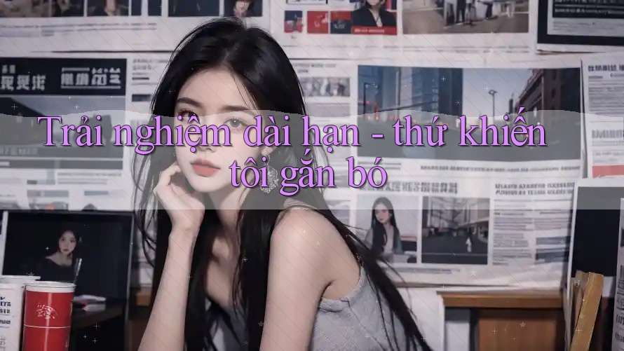 Trải nghiệm dài hạn - thứ khiến tôi gắn bó Trải nghiệm dài hạn - thứ khiến tôi gắn bó