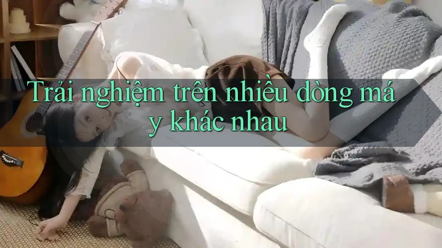 Trải nghiệm trên nhiều dòng máy khác nhau