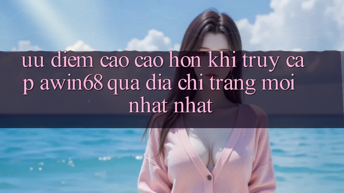 Ưu điểm cao cao hơn khi truy cập awin68 qua địa chỉ trang mới nhất nhất